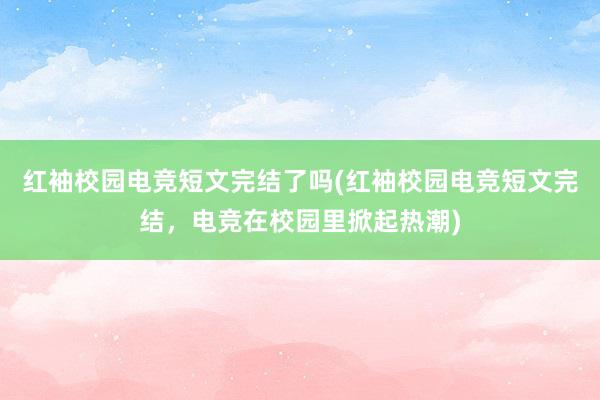 红袖校园电竞短文完结了吗(红袖校园电竞短文完结，电竞在校园里掀起热潮)