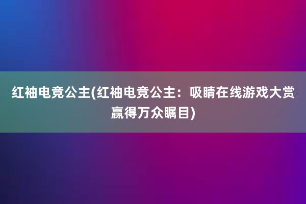 红袖电竞公主(红袖电竞公主：吸睛在线游戏大赏赢得万众瞩目)