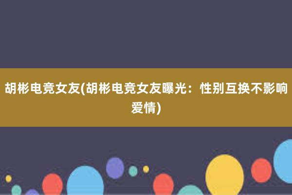 胡彬电竞女友(胡彬电竞女友曝光：性别互换不影响爱情)