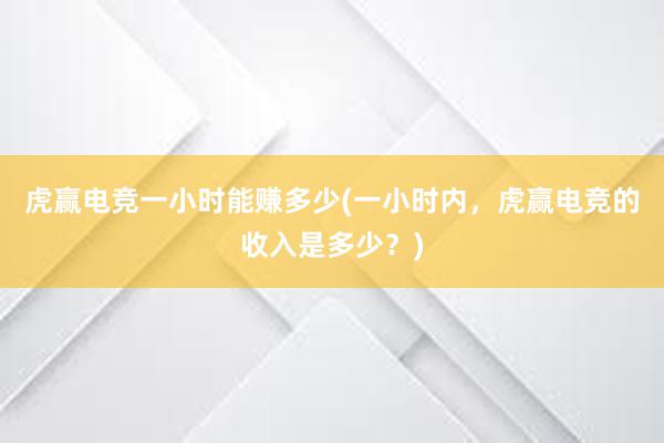 虎赢电竞一小时能赚多少(一小时内，虎赢电竞的收入是多少？)