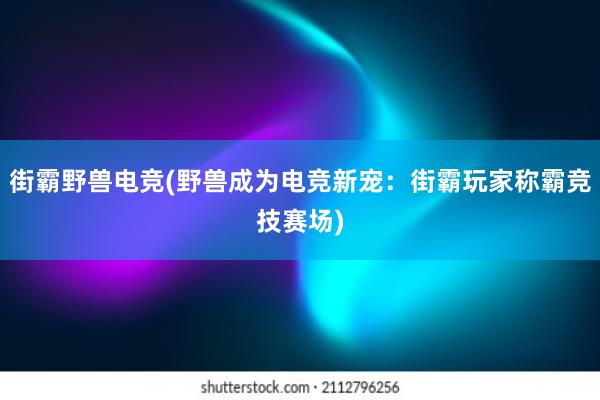 街霸野兽电竞(野兽成为电竞新宠：街霸玩家称霸竞技赛场)