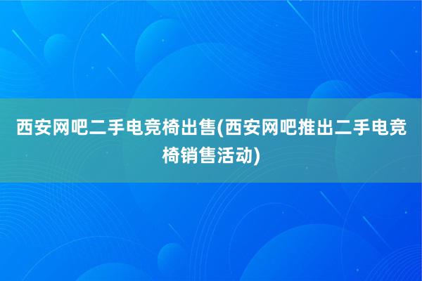 西安网吧二手电竞椅出售(西安网吧推出二手电竞椅销售活动)