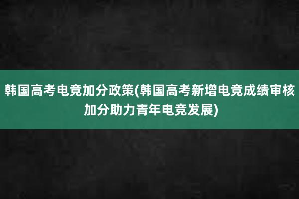 韩国高考电竞加分政策(韩国高考新增电竞成绩审核 加分助力青年电竞发展)