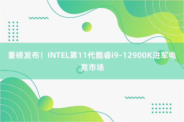 重磅发布！INTEL第11代酷睿i9-12900K进军电竞市场