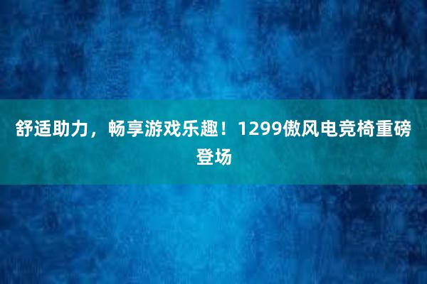 舒适助力，畅享游戏乐趣！1299傲风电竞椅重磅登场