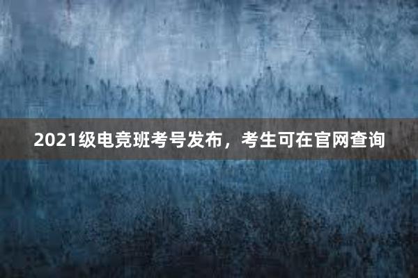 2021级电竞班考号发布，考生可在官网查询