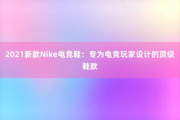 2021新款Nike电竞鞋：专为电竞玩家设计的顶级鞋款