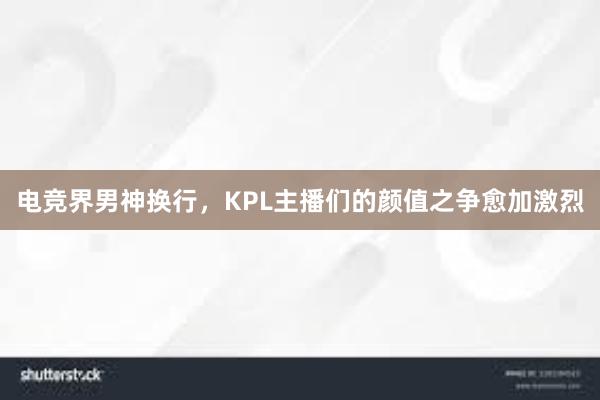 电竞界男神换行，KPL主播们的颜值之争愈加激烈