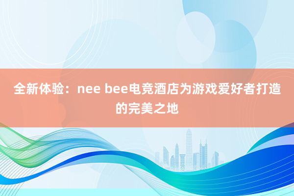 全新体验：nee bee电竞酒店为游戏爱好者打造的完美之地