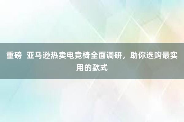 重磅  亚马逊热卖电竞椅全面调研，助你选购最实用的款式