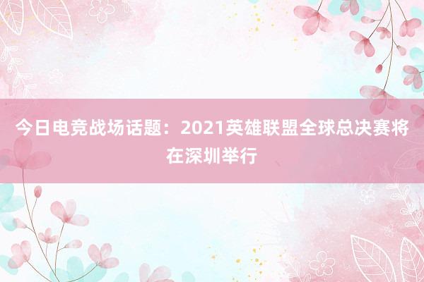 今日电竞战场话题：2021英雄联盟全球总决赛将在深圳举行