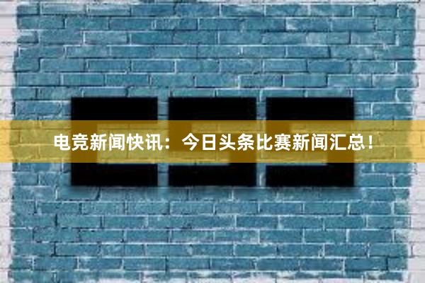 电竞新闻快讯：今日头条比赛新闻汇总！