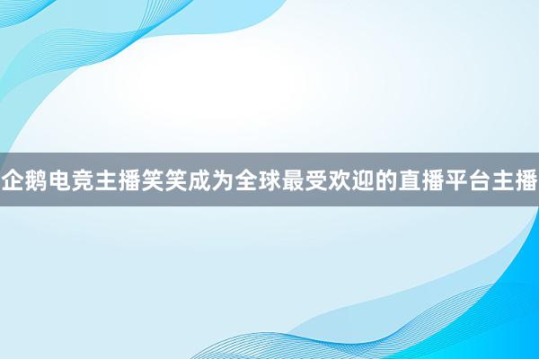 企鹅电竞主播笑笑成为全球最受欢迎的直播平台主播