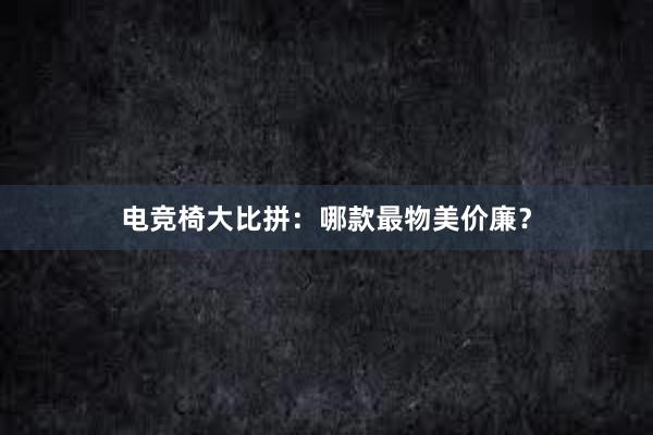 电竞椅大比拼：哪款最物美价廉？