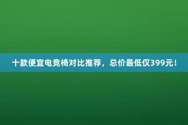 十款便宜电竞椅对比推荐，总价最低仅399元！