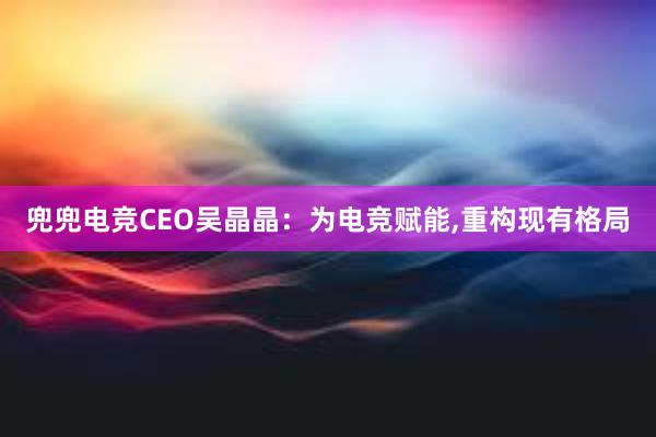 兜兜电竞CEO吴晶晶：为电竞赋能,重构现有格局