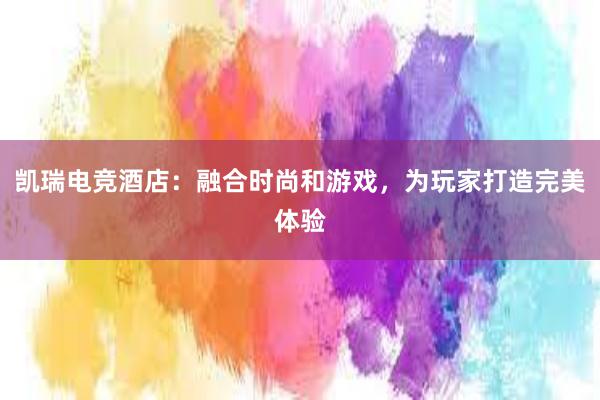 凯瑞电竞酒店：融合时尚和游戏，为玩家打造完美体验