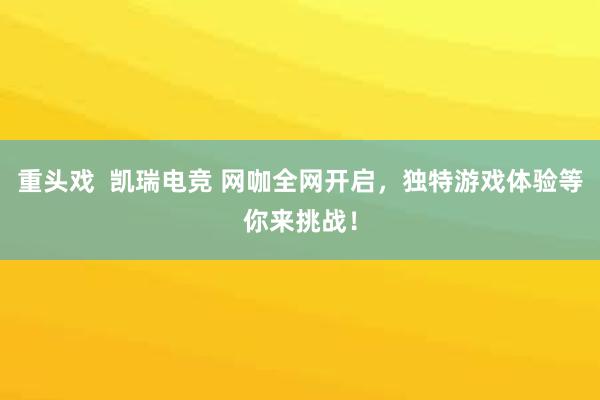 重头戏  凯瑞电竞 网咖全网开启，独特游戏体验等你来挑战！