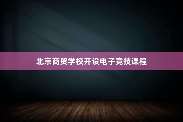 北京商贸学校开设电子竞技课程