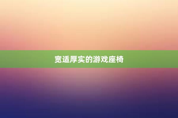 宽适厚实的游戏座椅