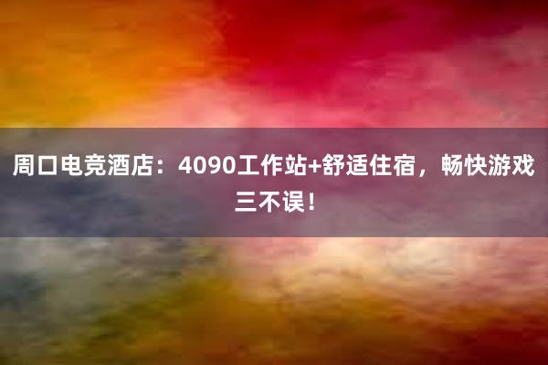 周口电竞酒店：4090工作站+舒适住宿，畅快游戏三不误！