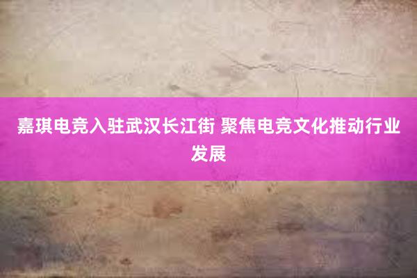 嘉琪电竞入驻武汉长江街 聚焦电竞文化推动行业发展