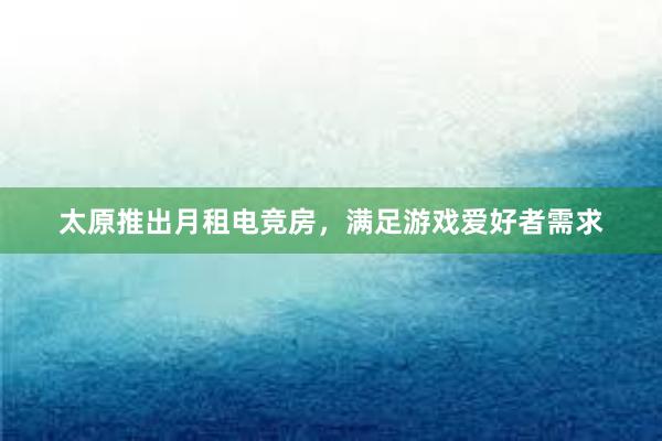 太原推出月租电竞房，满足游戏爱好者需求