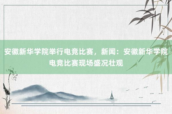 安徽新华学院举行电竞比赛，新闻：安徽新华学院电竞比赛现场盛况壮观