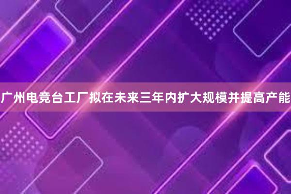 广州电竞台工厂拟在未来三年内扩大规模并提高产能