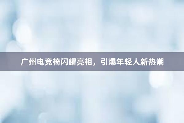 广州电竞椅闪耀亮相，引爆年轻人新热潮