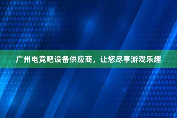 广州电竞吧设备供应商，让您尽享游戏乐趣