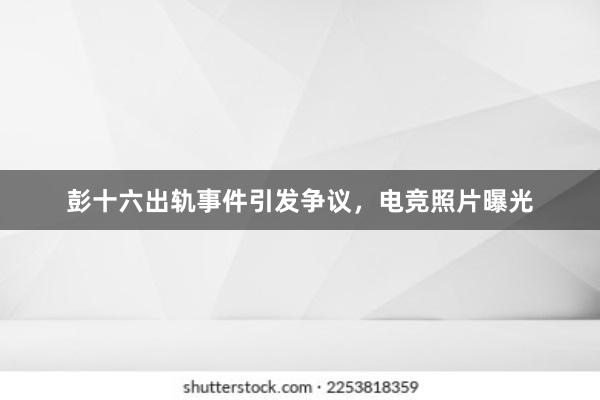 彭十六出轨事件引发争议，电竞照片曝光