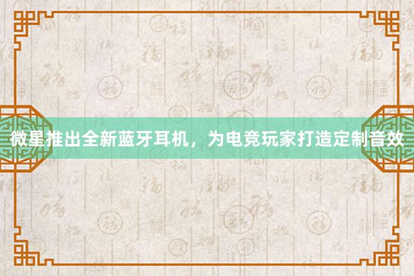 微星推出全新蓝牙耳机，为电竞玩家打造定制音效