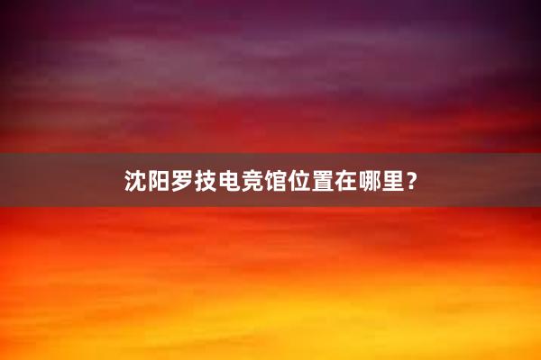 沈阳罗技电竞馆位置在哪里？