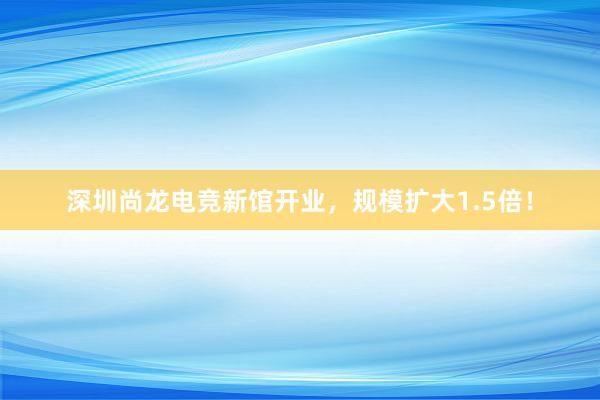 深圳尚龙电竞新馆开业，规模扩大1.5倍！