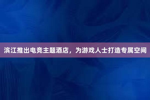 滨江推出电竞主题酒店，为游戏人士打造专属空间