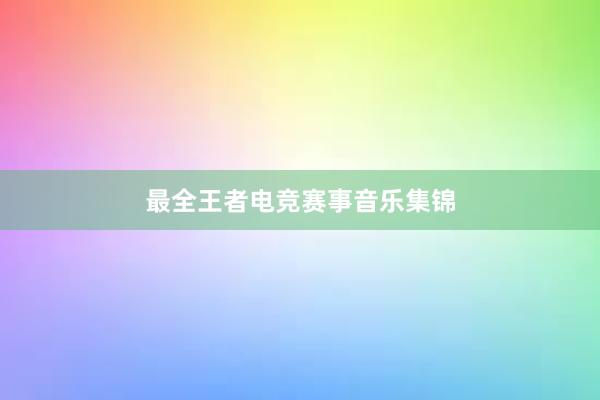 最全王者电竞赛事音乐集锦