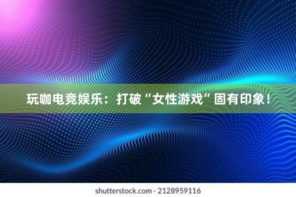 玩咖电竞娱乐：打破“女性游戏”固有印象！