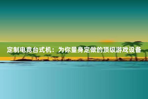 定制电竞台式机：为你量身定做的顶级游戏设备