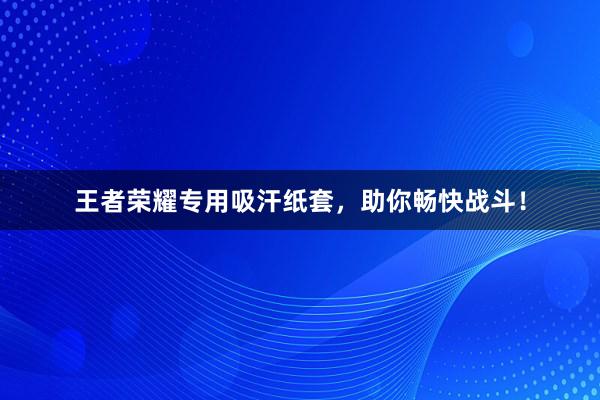 王者荣耀专用吸汗纸套，助你畅快战斗！