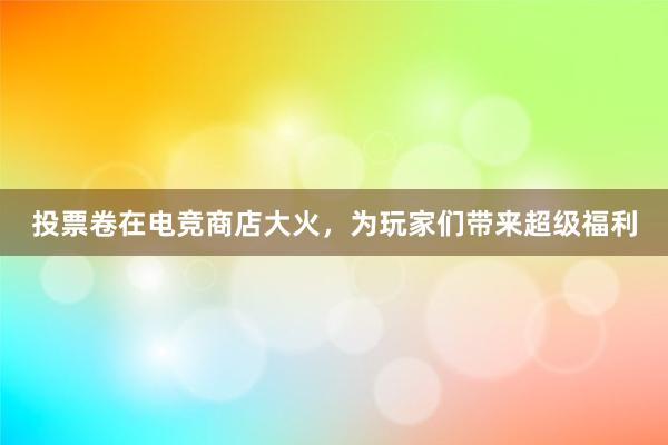 投票卷在电竞商店大火，为玩家们带来超级福利