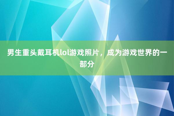 男生重头戴耳机lol游戏照片，成为游戏世界的一部分