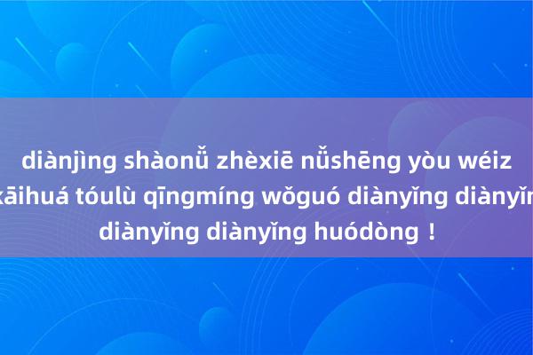 diànjìng shàonǚ zhèxiē nǚshēng yòu wéizhe chāoyuè kāihuá tóulù qīngmíng wǒguó diànyǐng diànyǐng huódòng ！