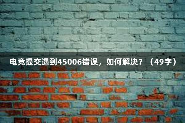 电竞提交遇到45006错误，如何解决？（49字）