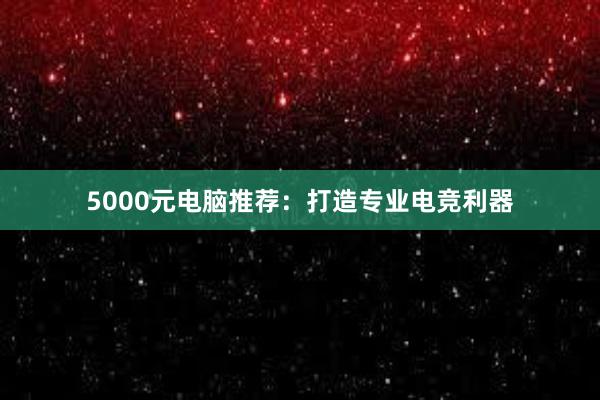 5000元电脑推荐：打造专业电竞利器