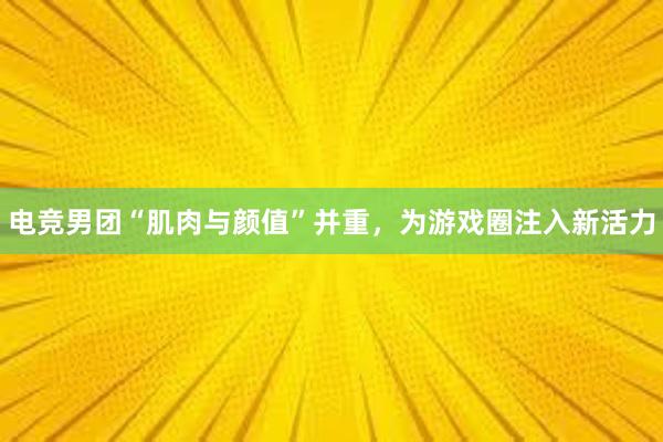 电竞男团“肌肉与颜值”并重，为游戏圈注入新活力