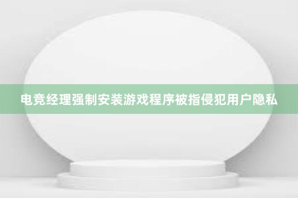 电竞经理强制安装游戏程序被指侵犯用户隐私