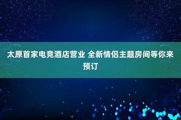 太原首家电竞酒店营业 全新情侣主题房间等你来预订