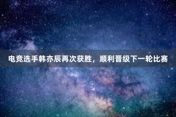 电竞选手韩亦辰再次获胜，顺利晋级下一轮比赛