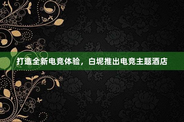 打造全新电竞体验，白坭推出电竞主题酒店